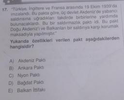 17. "Türkiye, İngiltere ve Fransa arasında 19 Ekim 1939'da
imzalandı. Bu pakta göre, üç devlet Akdeniz'de yabancı
saldırısına uğradıkları takdirde birbirlerine yardımda
bulunacaklardı. Bu bir saldırmazlık paktı idi. Bu pakt
Doğu Akdeniz'i ve Balkanları bir saldırıya karşı korumak
maksadıyla yapılmıştır."
Yukarıda özellikleri verilen pakt aşağıdakilerden
hangisidir?
A) Akdeniz Pakti
B) Ankara Pakti
C) Nyon Pakti
D) Bağdat Pakti
E) Balkan İttifakı