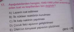 17. Aşağıdakilerden hangisi, 1940-1960 yılları arasında ya
pilan icat ve keşiflerden biri değildir?
A) Lazerin icat edilmesi
B) İlk nükleer reaktörün kurulması
C) İlk kalp naklinin yapılması
D) Çocuk felci aşısının geliştirilmesi
E) DNA'nın kimyasal yapısının çözülmesi
(2012-LYS)