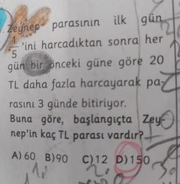 Zeynep parasının ilk gün
'ini harcadıktan sonra her
5
gün bir önceki güne göre 20
TL daha fazla harcayarak pa-
rasını 3 günde bitiriyor.
Buna göre, başlangıçta Zey
nep'in kaç TL parası vardır?.
A) 60 B) 90
N
C)12 D)150
2!