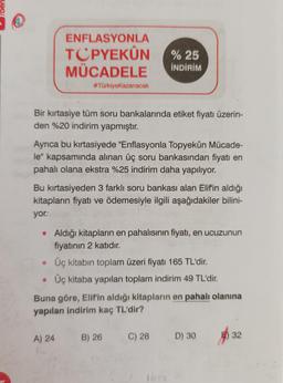 ENFLASYONLA
TCPYEKÛN
MÜCADELE
#TürkiyeKazanacak
Bir kırtasiye tüm soru bankalarında etiket fiyatı üzerin-
den %20 indirim yapmıştır.
Ayrıca bu kırtasiyede "Enflasyonla Topyekûn Mücade-
le" kapsamında alınan üç soru bankasından fiyatı en
pahalı olana ekstra %25 indirim daha yapılıyor.
%25
İNDİRİM
Bu kırtasiyeden 3 farklı soru bankası alan Elifin aldığı
kitapların fiyatı ve ödemesiyle ilgili aşağıdakiler bilini-
yor:.
• Aldığı kitapların en pahalısının fiyatı, en ucuzunun
fiyatının 2 katıdır.
A) 24
Üç kitabın toplam üzeri fiyatı 165 TL'dir.
• Üç kitaba yapılan toplam indirim 49 TL'dir.
Buna göre, Elif'in aldığı kitapların en pahalı olanına
yapılan indirim kaç TL'dir?
B) 26
C) 28 D) 30
16x
32