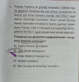 1. Fransa, İngiltere ile giriştiği rekabette 1798'de İngi-
liz güçlerini Hindistan'da yok etmeyi amaçlamış ve
bunun için önce Osmanlı toprağı olan Mısır'ı işgal
planını yürürlüğe koymuştur. Mısır'ı alarak Süveyş
Kanalı üzerinden Hindistan'a ticaret yapmayı hedef-
leyen Fransa, Yedi Yıl Savaşlarıyla kaybettiği sömür-
gelerini de Mısır'ı işgal ederek telafi etmek istemiştir.
Fransa'nın bu girişimleri aşağıdakilerden hangi-
sinin önemini artırmıştır?
A) Ingiliz-Fransız iş birliğinin
B) Ulus devlet anlayışının
Doğu Akdeniz Havzası'nın
D) Mutlak krallıkların
E) Batı Avrupa ile Amerikan ticaretinin