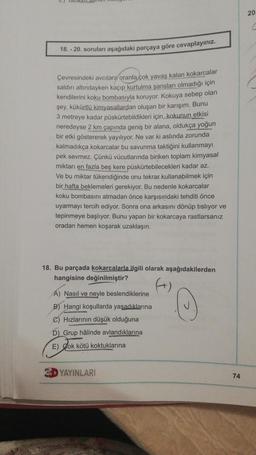 18.-20. soruları aşağıdaki parçaya göre cevaplayınız.
Çevresindeki avcılara oranla çok yavaş kalan kokarcalar
saldırı altındayken kaçıp kurtulma şansları olmadığı için
kendilerini koku bombasıyla koruyor. Kokuya sebep olan
şey, kükürtlü kimyasallardan oluşan bir karışım. Bunu
3 metreye kadar püskürtebildikleri için, kakunun etkisi
neredeyse 2 km çapında geniş bir alana, oldukça yoğun
bir etki göstererek yayılıyor. Ne var ki aslında zorunda
kalmadıkça kokarcalar bu savunma taktiğini kullanmayı
pek sevmez. Çünkü vücutlarında biriken toplam kimyasal
miktarı en fazla beş kere püskürtebilecekleri kadar az.
Ve bu miktar tükendiğinde onu tekrar kullanabilmek için
bir hafta beklemeleri gerekiyor. Bu nedenle kokarcalar
koku bombasını atmadan önce karşısındaki tehditi önce
uyarmayı tercih ediyor. Sonra ona arkasını dönüp tisliyor ve
tepinmeye başlıyor. Bunu yapan bir kokarcaya rastlarsanız
oradan hemen koşarak uzaklaşın.
18. Bu parçada kokarcalarla ilgili olarak aşağıdakilerden
hangisine değinilmiştir?
A) Nasıl ve neyle beslendiklerine
B) Hangi koşullarda yaşadıklarına
C) Hızlarının düşük olduğuna
D) Grup hâlinde avlandıklarına
E) Cok kötü koktuklarına
YAYINLARI
74
20
C