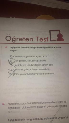 Öğreten Test L
Aşağıdaki dizelerin hangisinde belgisiz sifat kullanıl-
mıştır?
4.
A Dostlarla da yollarımız ayrıldı bir bir.
B) Gün gelecek, kavuşacağız sizinle.
CHüzünlerime kendimi teslim etmem asla.
DÇekilirmiş yıllarca özlemi memleketin.
EXBütün yorgun