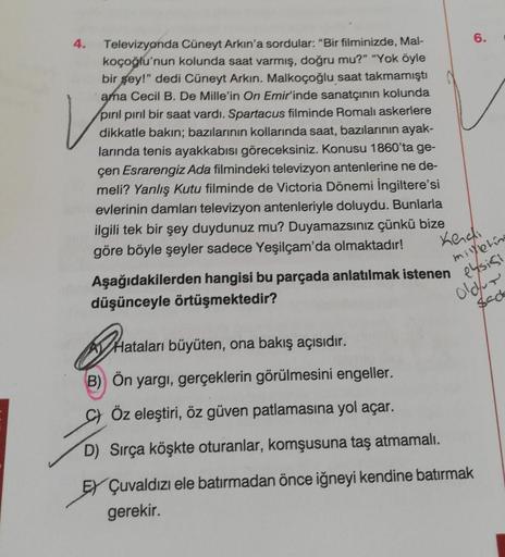 V
Televizyonda Cüneyt Arkın'a sordular: "Bir filminizde, Mal-
koçoğlu'nun kolunda saat varmış, doğru mu?" "Yok öyle
bir gey!" dedi Cüneyt Arkın. Malkoçoğlu saat takmamıştı
ama Cecil B. De Mille'in On Emir'inde sanatçının kolunda
pırıl pırıl bir saat vardı.