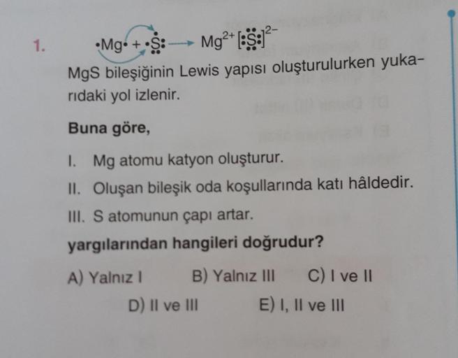 1.
•Mg + S: Mg2+ [:S:1²
—
MgS bileşiğinin Lewis yapısı oluşturulurken yuka-
rıdaki yol izlenir.
Buna göre,
I. Mg atomu katyon oluşturur.
II. Oluşan bileşik oda koşullarında katı hâldedir.
III. S atomunun çapı artar.
yargılarından hangileri doğrudur?
A) Yal