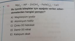 10.
MgI₂ - AIP - Zn(OH)₂ - Fe(NO3)₂ - CaO
Bu iyonik bileşikler için aşağıda verilen adlan-
dırmalardan hangisi yanlıştır?
A) Magnezyum iyodür
B) Alüminyum fosfür
C) Çinko (II) hidroksit
D) Demir (II) nitrat
E) Kalsiyum oksit