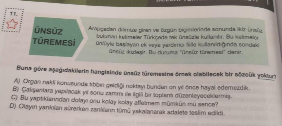 11.
ÜNSÜZ
TÜREMESİ
Arapçadan dilimize giren ve özgün biçimlerinde sonunda ikiz ünsüz
bulunan kelimeler Türkçede tek ünsüzle kullanılır. Bu kelimeler
ünlüyle başlayan ek veya yardımcı fiille kullanıldığında sondaki
ünsüz ikizleşir. Bu duruma "ünsüz türemesi