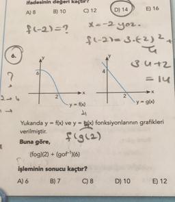 (
6.
ifadesinin değeri kaçtır?
A) 8
B) 10
f(-2)=?
2
C) 12
y = f(x)
1₁
(fog)(2) + (gof)(6)
D) 14
x=-2 yoz.
fl-2)=3-(2) ²+
2
Fr
işleminin sonucu kaçtır?
A) 6
B) 7
C) 8
2
E) 16
D) 10
34+2
=14
Yukarıda y = f(x) ve y = g(x) fonksiyonlarının grafikleri
verilmiştir.
f(g(2)
Buna göre,
X
y = g(x)
E) 12