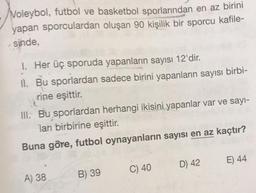 Voleybol, futbol ve basketbol sporlarından en az birini
yapan sporculardan oluşan 90 kişilik bir sporcu kafile-
sinde,
1. Her üç sporuda yapanların sayısı 12'dir.
Il. Bu sporlardan sadece birini yapanların sayısı birbi-
rine eşittir.
III. Bu sporlardan herhangi ikisini yapanlar var ve sayı-
ları birbirine eşittir.
Buna göre, futbol oynayanların sayısı en az kaçtır?
A) 38
B) 39
C) 40
D) 42
E) 44