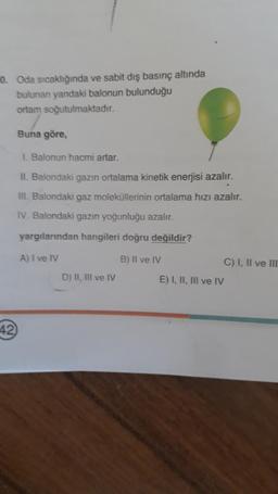 0. Oda sıcaklığında ve sabit diş basınç altında
bulunan yandaki balonun bulunduğu
ortam soğutulmaktadır.
Buna göre,
1. Balonun hacmi artar.
II. Balondaki gazın ortalama kinetik enerjisi azalır.
III. Balondaki gaz moleküllerinin ortalama hızı azalır.
IV. Balondaki gazın yoğunluğu azalır.
yargılarından hangileri doğru değildir?
A) I ve IV
B) II ve IV
D) II, III ve IV
C) I, II ve III
E) I, II, III ve IV