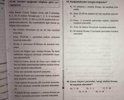 esidir
VI
enellem
uygulan
anın en
nemli fak
Arda, Burak, Cuma, Doğan, Enes adlı 5 arkadaş
K, L, M, N otobüs firmalarıyla 1, 2, 3, 4 numaralı
peronlardan 19.00, 21.00 ve 23.00 saatlerinde se-
yahat edeceklerdir. Bu seyahatlerle ilgili olarak şu
bilgiler bilinmektedir:
Her otobüs firmasıyla en az bir kişi seyahat
edecektir.
çoğunlu
Jarın
43-46. soruları aşağıdaki bilgilere göre ce-
vaplayınız.
●
●
●
Arda, 19.00'da. 1. perondan kalkan otobüsle
seyahat edecektir.
Burak, 2. perondan M firması ile seyahat ede-
cektir.
Cuma ve Doğan aynı otobüs firması ile farklı
saatlerde sonuncu olmayan otobüslerle seya-
hat edeceklerdir.
Arda ile Cuma, Burak ile Enes aynı saatte ve
her biri farklı peronlardan kalkan otobüs firma-
larıyla seyahat edeceklerdir.
Enes son otobüsle seyahat edecektir.
Doğan ile Burak aynı perondan kalkan otobüs-
lerle seyahat edecektir.
2 kişi otobüs firmasıyla çift numaralı peronlar-
dan son olmayan otobüsle seyahat edecekler-
dir.
K otobüs firması sadece 3, L otobüs firması sa-
dece 1 numaralı perondan hareket edecektir.
►/yediiklimyayıncılık
44. Aşağıdakilerden hangisi doğrudur?
A) İki arkadaş L otobüs firması ile seyahat ede-
cektir.
1
B) Saat 23.00'de sadece bir kişi seyahat edecek-
tir.
C) Enes, 3 numaralı perondan kalkan otobüsle
seyahat edecektir.
D) Arda, M otobüs firmasıyla seyahat edecektir.
E) M otobüs firması 3 numaralı perondan hareket
edecektir.
45. Cuma, kaçıncı perondan, hangi otobüs firması
ile seyahat edecektir?
A) 1 - N
B) 2-L
D) 3 - K
C) 2 - M
E) 4 - N