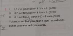 32
6. 1.
0,3 mol şeker içeren 1 litre sulu çözelti
II. 0,2 mol NaCl içeren 1 litre sulu çözelti
III. 0,1 mol MgCl₂ içeren 500 mL sulu çözelti
Yukarıda verilen çözeltilerin aynı sıcaklıktaki
buhar basınçlarını kıyaslayınız.
$15
19