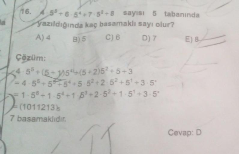 la
16. 4.55+6-54+7.52+8 sayısı 5 tabanında
yazıldığında kaç basamaklı sayı olur?
A) 4
B) 5
C) 6
D) 7
Çözüm:
4.55+(5+1)544(5+2)5² +5+3
=4-55+5+54 +5.5² +2.5² +5¹ +3.5°
= 1-5° +1.54+1-5³+2-5²+1-5¹+3-5°
(1011213)
7 basamaklıdır.
E) 8
Cevap: D