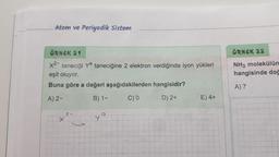 Atom ve Periyodik Sistem
ÖRNEK 21
x²- taneciği ya taneciğine 2 elektron verdiğinde iyon yükleri
eşit oluyor.
Buna göre a değeri aşağıdakilerden hangisidir?
A) 2-
B) 1-
C) 0
D) 2+
9
E) 4+
ÖRNEK 22
NH3 molekülün
hangisinde doğ
A) 7