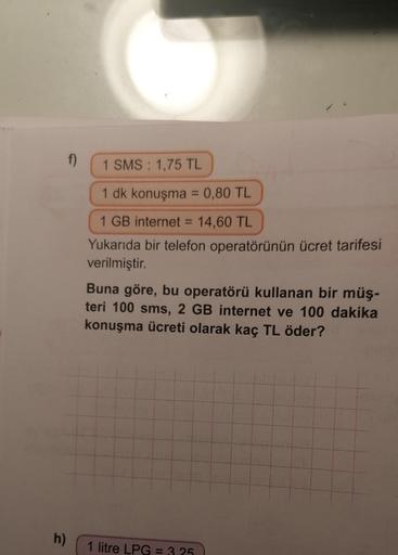 h)
1 SMS: 1,75 TL
1 dk konuşma = 0,80 TL
1 GB internet = 14,60 TL
Yukarıda bir telefon operatörünün ücret tarifesi
verilmiştir.
Buna göre, bu operatörü kullanan bir müş-
teri 100 sms, 2 GB internet ve 100 dakika
konuşma ücreti olarak kaç TL öder?
1 litre L