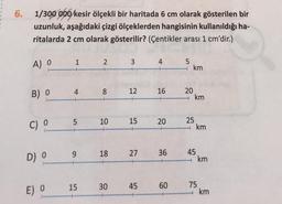 6. 1/300 000 kesir ölçekli bir haritada 6 cm olarak gösterilen bir
uzunluk, aşağıdaki çizgi ölçeklerden hangisinin kullanıldığı ha-
ritalarda 2 cm olarak gösterilir? (Çentikler arası 1 cm'dir.)
A) O
B) O
C) O
D) 0
E) O
4
5
9
15
2
8
10
18
30
3
12
15
27
45
4
16
20
36
60
5
km
20
→ km
25
km
45
km
75
→ km