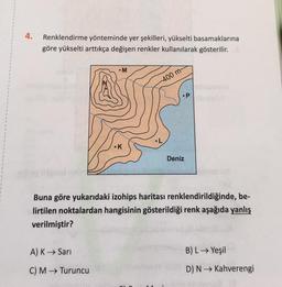 4.
Renklendirme yönteminde yer şekilleri, yükselti basamaklarına
göre yükselti arttıkça değişen renkler kullanılarak gösterilir.
• M
A) K→ Sarı
C) M→ Turuncu
•K
-400 m-
•P
Deniz
Buna göre yukarıdaki izohips haritası renklendirildiğinde, be-
lirtilen noktalardan hangisinin gösterildiği renk aşağıda yanlış
verilmiştir?
B) L→ Yeşil
D) N→ Kahverengi