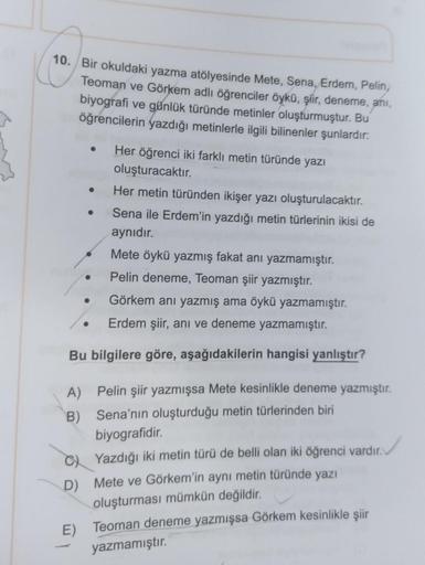 10. Bir okuldaki yazma atölyesinde Mete, Sena, Erdem, Pelin,
Teoman ve Görkem adlı öğrenciler öykü, şiir, deneme, ani,
biyografi ve günlük türünde metinler oluşturmuştur. Bu
öğrencilerin yazdığı metinlerle ilgili bilinenler şunlardır:
A)
B)
C)
D)
●
E)
Görk