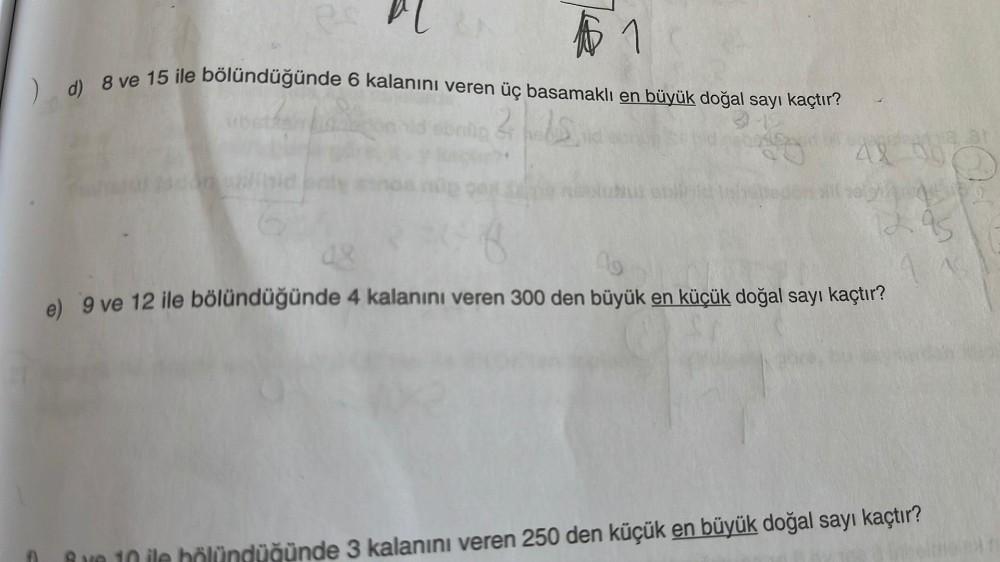 1
d) 8 ve 15 ile bölündüğünde 6 kalanını veren üç basamaklı en büyük doğal sayı kaçtır?
2150
8
09
e) 9 ve 12 ile bölündüğünde 4 kalanını veren 300 den büyük en küçük doğal sayı kaçtır?
ata 31
95
düğünde 3 kalanını veren 250 den küçük en büyük doğal sayı ka