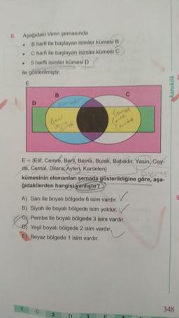 6. Aşağıdaki Venn şemasında
.
.
.
B harfi ile başlayan isimler kümesi B
C harfi ile başlayan isimler kümesi C
5 harfli isimler kümesi D
ile gösterilmiştir.
E
D
B
Bhadr
Best
Berk
C
E = {Elif, Cemre, Beril, Berna, Burak, Bahadır, Yasin, Cey-
da, Cemal, Dilara, Ayten, Kardelen)
2
C
DEM
kümesinin elemanları şemada gösterildiğine göre, aşa-
ğıdakilerden hangisi yanlıştır?
level
✓
A) Sarı ile boyalı bölgede 6 isim vardır.
B) Siyah ile boyalı bölgede isim yoktur.
C) Pembe ile boyalı bölgede 3 isim vardır.
B) Yeşil boyalı bölgede 2 isim vardır.
Beyaz bölgede 1 isim vardır.
D
(re
Cande
3
karekök
348