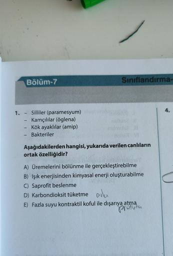 1.
-
Bölüm-7
Silliler (paramesyum)
Kamçılılar (öglena)
Kök ayaklılar (amip)
Bakteriler
Sınıflandırma-
nemme
Aşağıdakilerden hangisi, yukarıda verilen canlıların
ortak özelliğidir?
A) Üremelerini bölünme ile gerçekleştirebilme
B) Işık enerjisinden kimyasal 