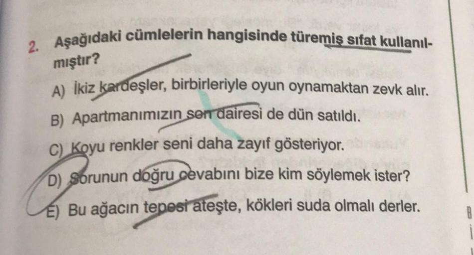 2. Aşağıdaki cümlelerin hangisinde türemiş sifat kullanıl-
mıştır?
A) İkiz kardeşler, birbirleriyle oyun oynamaktan zevk alır.
B) Apartmanımızın sen dairesi de dün satıldı.
C) Koyu renkler seni daha zayıf gösteriyor.
D) Sorunun doğru cevabını bize kim söyl