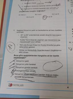 8
●
.
Buna gör
1. Haritaların ölçeği
olmuşt
II. Harkaların düzlemde kapladığı alanlar genişlemiştir.
II. Almanya'nın haritada kapladığı alan artmıştır
yargılarından hangileri doğrudur?
B) I ve II
●
A) Yalnız I
.
7. Aşağıda Dünya'nın şekli ve hareketlerine ait bazı özellikler
verilmiştir.
D) II ve III
1
4.000.000
E) Il ve Ill
C) I ve Ill
30° ve 60° enlemlerinde sürekli dinamik basınçların
oluşması
Kuzey Yarım Küre'de yaşanan yaz mevsiminin kış
mevsiminden uzun olması
Yeni yıla Avrupa Kitası'nın Kuzey Amerika'ya göre
daha erken girmesi
YAYINLARI
Güney ve Güneydoğu Asya'da muson rüzgârlarının
etkili olması
Buna göre aşağıdakilerden hangisine ait bir özellik
verilmemiştir?
A) Dünya'nın şekli
B) Dünya'nın yıllık hareketi
Dünya'nın günlük hareketi
Yörüngenin elips olması
Dünya'nın eksen hareketini batıdan doğuya doğru
dönerek tamamlaması
10. 20
mik
4
yük
ner
C
B
a
n
F
11. E