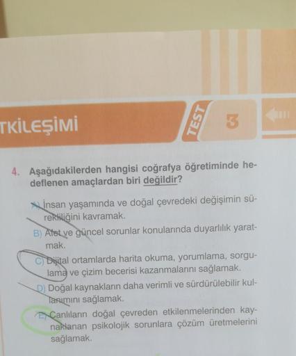 TKİLEŞİMİ
TEST
3
4. Aşağıdakilerden hangisi coğrafya öğretiminde he-
deflenen amaçlardan biri değildir?
İnsan yaşamında ve doğal çevredeki değişimin sü-
rekliliğini kavramak.
B) Afet ve güncel sorunlar konularında duyarlılık yarat-
mak.
C) Dijital ortamlar