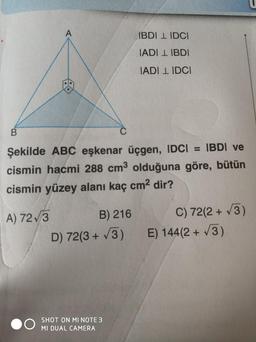 B
B) 216
Şekilde ABC eşkenar üçgen, IDC| = |BD| ve
cismin hacmi 288 cm³ olduğuna göre, bütün
cismin yüzey alanı kaç cm² dir?
A) 72√3
D) 72(3+√3)
IBDI LIDCI
IADILIBDI
SHOT ON MI NOTE 3
MI DUAL CAMERA
IADI LIDCI
C) 72(2+√3)
E) 144(2 + √3)