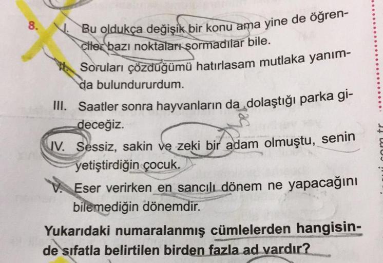 8.
N. Bu oldukça değişik bir konu ama yine de öğren-
ciler bazı noktaları sormadılar bile.
Soruları çözdüğümü hatırlasam mutlaka yanım-
da bulundururdum.
III. Saatler sonra hayvanların da dolaştığı parka gi-
deceğiz.
IV. Sessiz, sakin ve zeki bir adam olmu