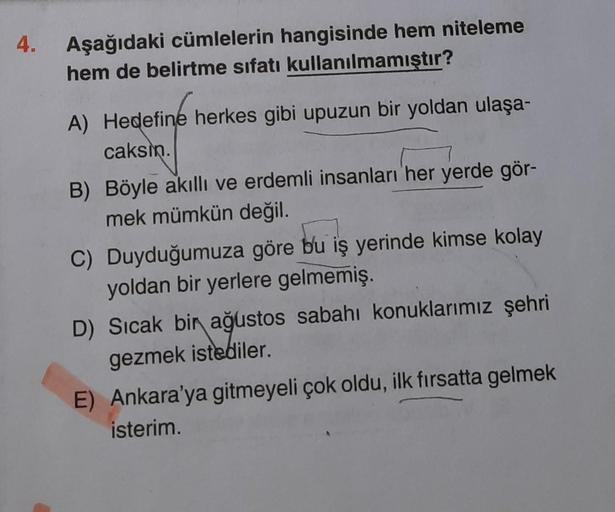 4.
Aşağıdaki cümlelerin hangisinde hem niteleme
hem de belirtme sıfatı kullanılmamıştır?
A) Hedefine herkes gibi upuzun bir yoldan ulaşa-
caksin.
B) Böyle akıllı ve erdemli insanları her yerde gör-
mek mümkün değil.
C) Duyduğumuza göre bu iş yerinde kimse 