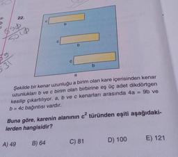 di-
ģi
ki
896
SOLD
89
531
22.
A) 49
C
b
B) 64
b
a
Şekilde bir kenar uzunluğu a birim olan kare içerisinden kenar
uzunlukları b ve c birim olan birbirine eş üç adet dikdörtgen
kesilip çıkartılıyor. a, b ve c kenarları arasında 4a = 9b ve
b = 4c bağıntısı vardır.
Buna göre, karenin alanının c² türünden eşiti aşağıdaki-
lerden hangisidir?
b
C) 81
D) 100
E) 121