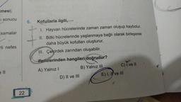 mesi;
I sonucu
samalar
rli nefes
e ll
22
6. Kofullarla ilgili,
I. Hayvan hücrelerinde zaman zaman oluşup kaybolur.
II. Bitki hücrelerinde yaşlanmaya bağlı olarak birleşerek
daha büyük kofulları oluşturur.
III. Çekirdek zarından oluşabilir.
ifadelerinden hangileri doğrudur?
A) Yalnız I
B) Yalnız III
D) II ve III
C) I ve II
E). I, I've III