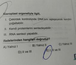 Kloroplast organeliyle ilgili,
1. Çekirdek kontrolünde DNA'sını eşleşeyerek kendini
çoğaltabilir.
II. Kendi proteinlerini sentezleyebilir.
III. RNA sentezi yapabilir.
ifadelerinden hangileri doğrudur?
A) Yalnız I
B) Yalnız II
D) II ve III
C) Yalnız III
E) I, II ve III