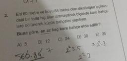 2.
Eni 60 metre ve boyu 84 metre olan dikdörtgen biçimin-
deki bir tarla hiç alan artmayacak biçimde kare bahçe-
lere bölünerek küçük bahçeler yapılıyor.
Buna göre, en az kaç kare bahçe elde edilir?
C) 24
B) 12 C) 24
7
A) 5
566.84
D) 30 E) 35
7.2².3
23.5
223