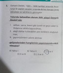 5. Osmanlı Devleti, 1593-1606 tarihleri arasında Avus-
turya ile yapılan savaşlar sırasında ilk kez Avrupa savaş
teknolojisi ve taktiklerini görmüştür
Yukarıda bahsedilen durum XVII. yüzyıl Osmanlı
Devleti'nde;
1.
sekban, sanca, levent gibi ücretli ve geçici asker is-
tihdamına sıklıkla başvurulması,
II. ateşli silahlar kullanabilen yeni birliklerin oluşturul-
ması,
III. gayrimüslimlerin askere alınması
gelişmelerinden hangilerinin yaşanmasında etkili
olmuştur?
A) Yalnız I
D) II ve III
B) Yalnız II
E) I, II ve III
C) ve Il