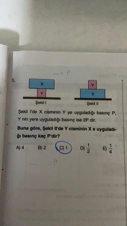 5.
X
Y
Şekil 1
Şekil II
Şekil I'de X cisminin Y ye uyguladığı basınç P,
Y nin yere uyguladığı basınç ise 2P dir. m
Buna göre, Şekil Il'de Y cisminin X e uyguladı-
ğı basınç kaç P'dir?
A) 4
B) 2
Y
C) 1
D)=1/12
E)
1