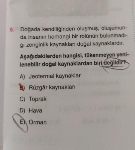 6. Doğada kendiliğinden oluşmuş, oluşumun-
da insanın herhangi bir rolünün bulunmadı-
ğı zenginlik kaynakları doğal kaynaklardır.
Aşağıdakilerden hangisi, tükenmeyen yeni-
lenebilir doğal kaynaklardan biri değildir?
A) Jeotermal kaynaklar
B) Rüzgâr kaynakl