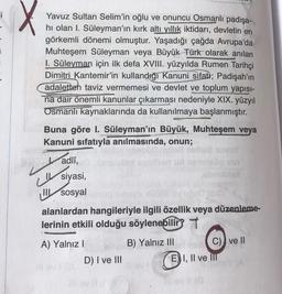 X
Yavuz Sultan Selim'in oğlu ve onuncu Osmanlı padişa-
hı olan I. Süleyman'ın kırk altı yıllık iktidarı, devletin en
görkemli dönemi olmuştur. Yaşadığı çağda Avrupa'da
Muhteşem Süleyman veya Büyük Türk olarak anılan
I. Süleyman için ilk defa XVIII. yüzyılda Rumen Tarihçi
Dimitri Kantemir'in kullandığı Kanuni sifati; Padişah'ın
adaletten taviz vermemesi ve devlet ve toplum yapısı-
na dair önemli kanunlar çıkarması nedeniyle XIX. yüzyıl
Osmanlı kaynaklarında da kullanılmaya başlanmıştır.
Buna göre I. Süleyman'ın Büyük, Muhteşem veya
Kanuni sıfatıyla anılmasında, onun;
adlî,
siyasi,
II sosyal
("
7000)
alanlardan hangileriyle ilgili özellik veya düzenleme-
lerinin etkili olduğu söylenebilir? T
A) Yalnız I
Inov110
D) I ve III
B) Yalnız III
E) I, II ve III
ve ll