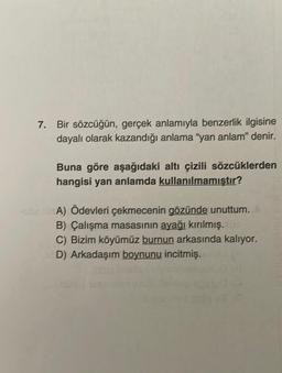 7. Bir sözcüğün, gerçek anlamıyla benzerlik ilgisine
dayalı olarak kazandığı anlama "yan anlam" denir.
Buna göre aşağıdaki altı çizili sözcüklerden
hangisi yan anlamda kullanılmamıştır?
-soa lisA) Ödevleri çekmecenin gözünde unuttum.
B) Çalışma masasının ayağı kırılmış. 106
C) Bizim köyümüz burnun arkasında kalıyor.
D) Arkadaşım boynunu incitmiş.