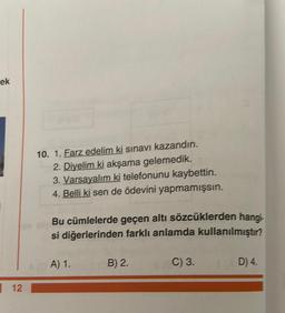 ek
12
JE
10. 1. Farz edelim ki sınavı kazandın.
2. Diyelim ki akşama gelemedik.
3. Varsayalım ki telefonunu kaybettin.
4. Belli ki sen de ödevini yapmamışsın.
Bu cümlelerde geçen altı sözcüklerden hangi-
si diğerlerinden farklı anlamda kullanılmıştır?
A) 1.
B) 2.
$(EC) 3.
D) 4.