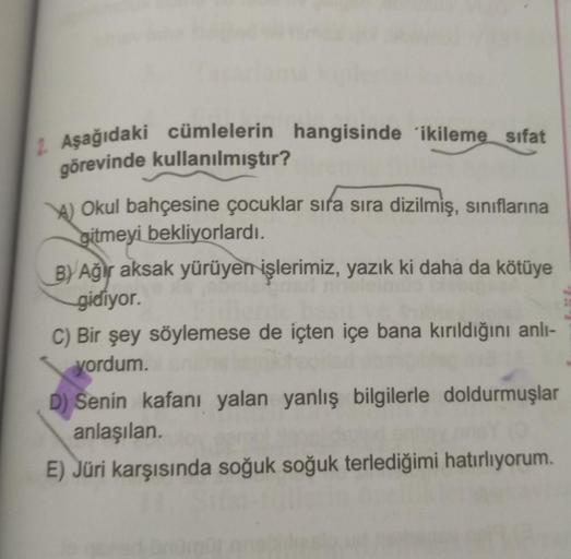 2 Aşağıdaki cümlelerin hangisinde ikileme sıfat
görevinde kullanılmıştır?
A) Okul bahçesine çocuklar sıra sıra dizilmiş, sınıflarına
gitmeyi bekliyorlardı.
BY Ağır aksak yürüyen işlerimiz, yazık ki daha da kötüye
gidiyor.
C) Bir şey söylemese de içten içe