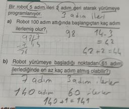 Bir robot 5 adım ileri 2 adım geri atarak yürümeye
programlanıyor.
3 adım ileri
a) Robot 100 adım attığında başlangıçtan kaç adım
ilerlemiş olur?
98
97
alku
7
26
14-3
=42
42+2 = 44
b) Robot yürümeye başladığı noktadan (61 adım
ilerlediğinde en az kaç adım atmış olabilir?
7 adım
3 adım ilerler
140 adım
60 Herter
140+1=141