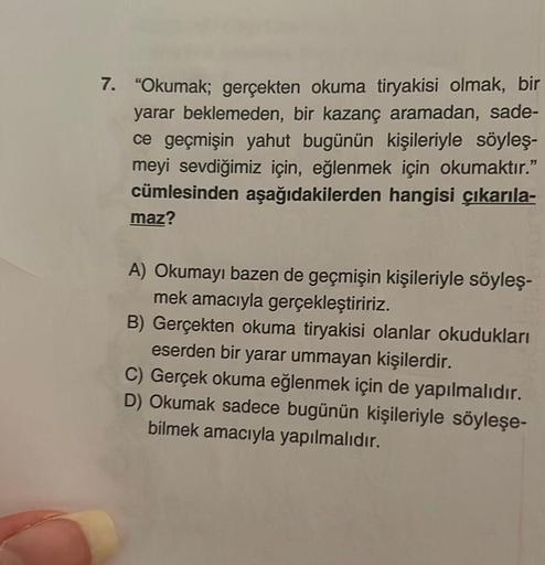 7. "Okumak; gerçekten okuma tiryakisi olmak, bir
yarar beklemeden, bir kazanç aramadan, sade-
ce geçmişin yahut bugünün kişileriyle söyleş-
meyi sevdiğimiz için, eğlenmek için okumaktır."
cümlesinden aşağıdakilerden hangisi çıkarıla-
maz?
A) Okumayı bazen 