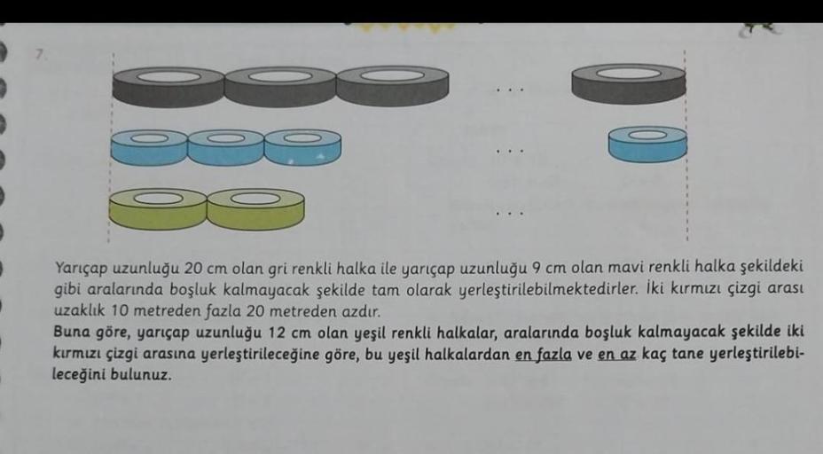 Yarıçap uzunluğu 20 cm olan gri renkli halka ile yarıçap uzunluğu 9 cm olan mavi renkli halka şekildeki
gibi aralarında boşluk kalmayacak şekilde tam olarak yerleştirilebilmektedirler. İki kırmızı çizgi arası
uzaklık 10 metreden fazla 20 metreden azdır.
Bu