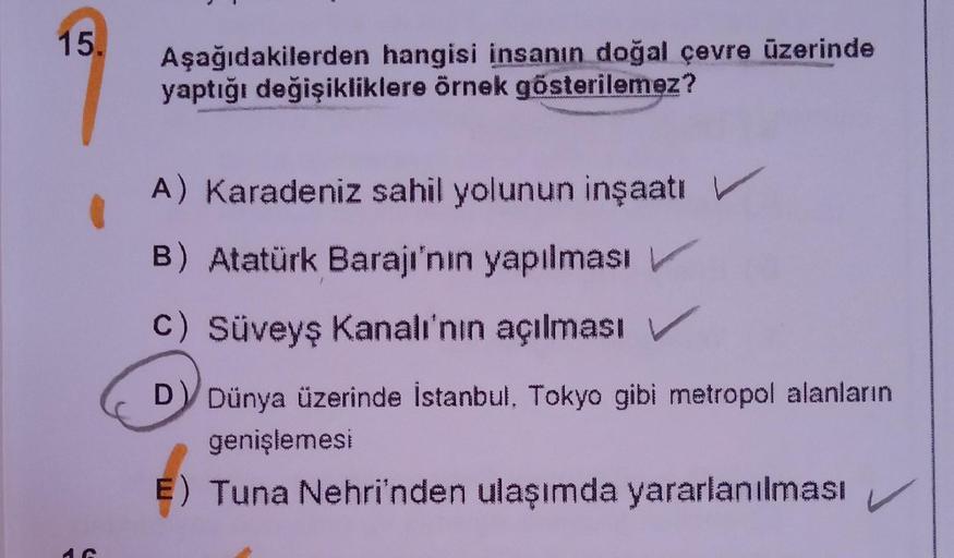 15.
Aşağıdakilerden hangisi insanın doğal çevre üzerinde
yaptığı değişikliklere örnek gösterilemez?
A) Karadeniz sahil yolunun inşaatı V
B) Atatürk Barajı'nın yapılması
c) Süveyş Kanalı'nın açılması
D Dünya üzerinde İstanbul, Tokyo gibi metropol alanların
