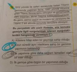 1912 yılında ilk seferi esnasında batan Titanic
gemisinde yaşanan facia, 1997 yılında vizyona
giren Titanic filmine konu olmuştur ve günümüzde
dahi insanları ekran başına kilitleyebilmektedir.
Bu gemi, aslına uygun ve modern bir versiyonu ile
Titanic 2 adı altında sonunda denizlere dönüyor.
Bu parçadaki altı çizili ifadede, söz konusu
gemiyle ilgili vurgulanmak istenen aşağıdaki-
lerden hangisinde verilmiştir?
A) Kitlelere hitap eden bir geçmişe sahip olduğu
B) Uzun süredir aynı niteliklere sahip bir geminin
yapımının beklendiği
ek yapımına göre daha sağlam temelleri olan
bir eser olduğu
D) İlk gemiye göre özgün bir yapımının olduğu
11