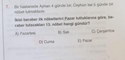 7. Bir hastanede Ayhan 4 günde bir, Ceyhun ise 5 günde bir
nöbet tutmaktadır.
İkisi beraber ilk nöbetlerini Pazar tuttuklarına göre, be-
raber tutacakları 13. nöbet hangi gündür?
A) Pazartesi
B) Sali
D) Cuma
C) Çarşamba
E) Pazar