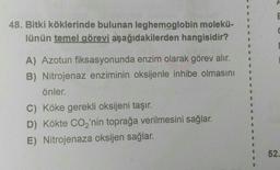 48. Bitki köklerinde bulunan leghemoglobin molekü-
lünün temel görevi aşağıdakilerden hangisidir?
A) Azotun fiksasyonunda enzim olarak görev alır.
B) Nitrojenaz enziminin oksijenle inhibe olmasını
önler.
C) Köke gerekli oksijeni taşır.
D) Kökte CO₂'nin toprağa verilmesini sağlar.
E) Nitrojenaza oksijen sağlar.
E
52.