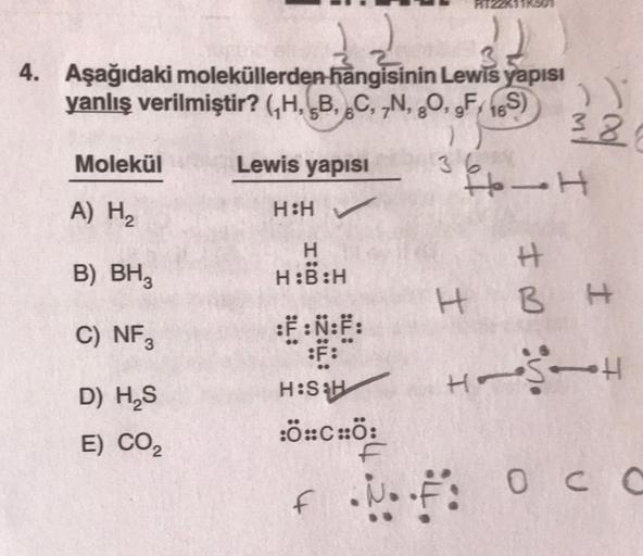 4. Aşağıdaki moleküllerden hangisinin Lewis yapısı
yanlış verilmiştir? (H, B, C, N, O, gF169
Molekül
A) H₂
B) BH3
C) NF3
D) H₂S
E) CO₂
Lewis yapısı
H:H✓
H
H:B:H
:F:Ñ:F:
36
))
38
I
H-H
H
BH
HSH
H:S&H
:ÖCHÖ:
f ... Occ